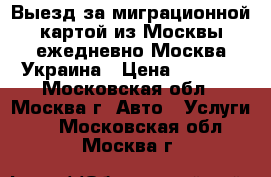 Выезд за миграционной картой из Москвы ежедневно Москва-Украина › Цена ­ 3 000 - Московская обл., Москва г. Авто » Услуги   . Московская обл.,Москва г.